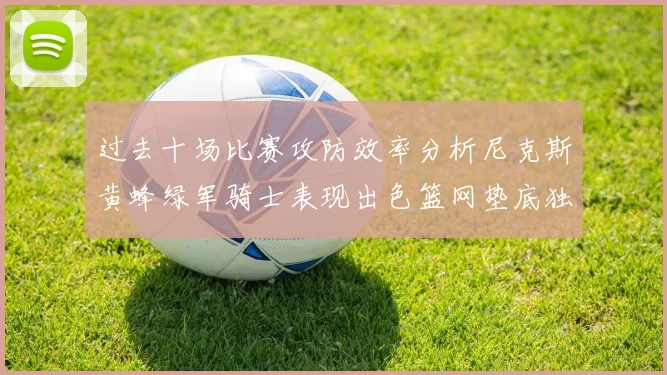 过去十场比赛攻防效率分析尼克斯黄蜂绿军骑士表现出色篮网垫底独占鳌头