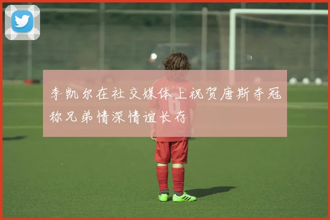 李凯尔在社交媒体上祝贺唐斯夺冠称兄弟情深情谊长存