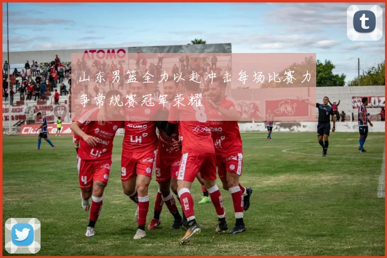 山东男篮全力以赴冲击每场比赛力争常规赛冠军荣耀