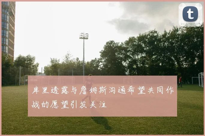 库里透露与詹姆斯沟通希望共同作战的愿望引发关注