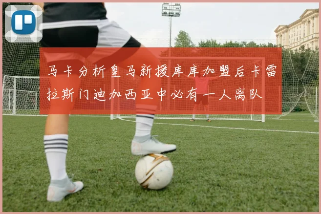 马卡分析皇马新援库库加盟后卡雷拉斯门迪加西亚中必有一人离队