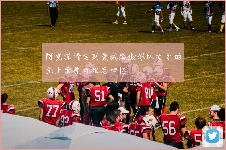 阿克深情告别曼城感谢球队给予的无上荣誉与难忘回忆