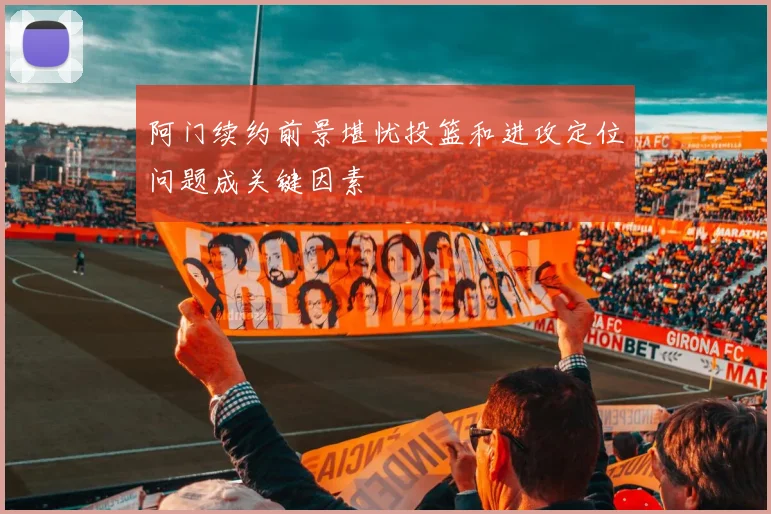 阿门续约前景堪忧投篮和进攻定位问题成关键因素