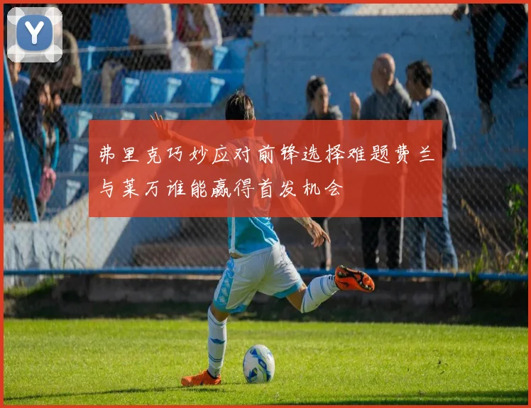 弗里克巧妙应对前锋选择难题费兰与莱万谁能赢得首发机会