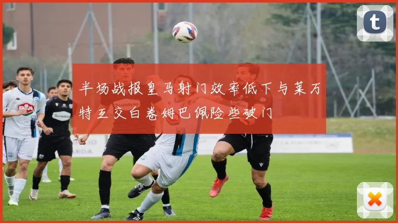 半场战报皇马射门效率低下与莱万特互交白卷姆巴佩险些破门