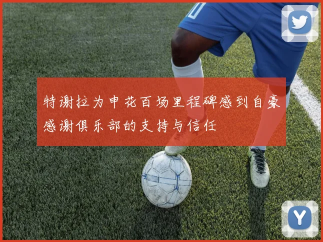 特谢拉为申花百场里程碑感到自豪感谢俱乐部的支持与信任