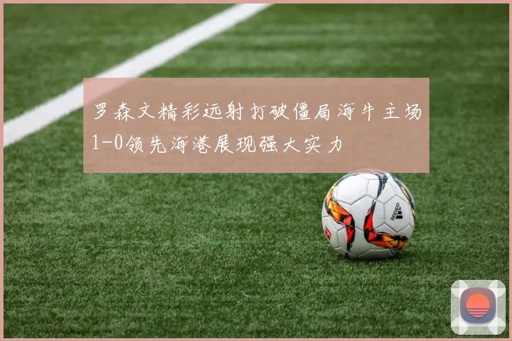 罗森文精彩远射打破僵局海牛主场1-0领先海港展现强大实力