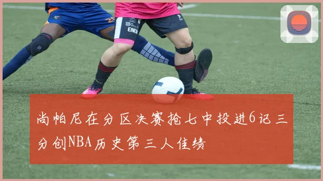 尚帕尼在分区决赛抢七中投进6记三分创NBA历史第三人佳绩