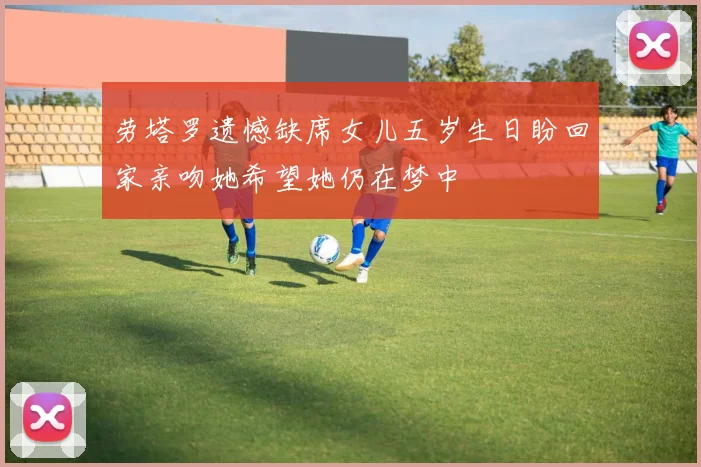 劳塔罗遗憾缺席女儿五岁生日盼回家亲吻她希望她仍在梦中