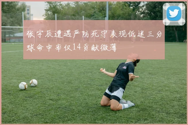 张宇辰遭遇严防死守表现低迷三分球命中率仅14贡献微薄