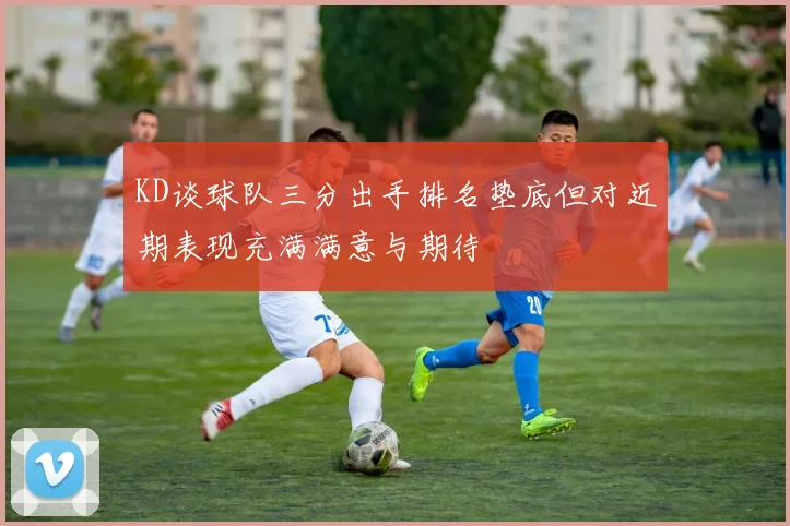 KD谈球队三分出手排名垫底但对近期表现充满满意与期待