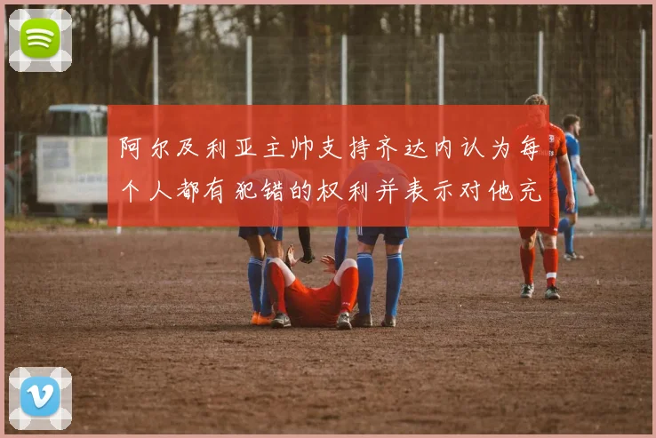 阿尔及利亚主帅支持齐达内认为每个人都有犯错的权利并表示对他充满信心