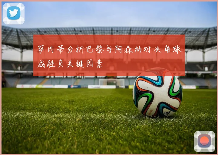 萨内蒂分析巴黎与阿森纳对决角球成胜负关键因素