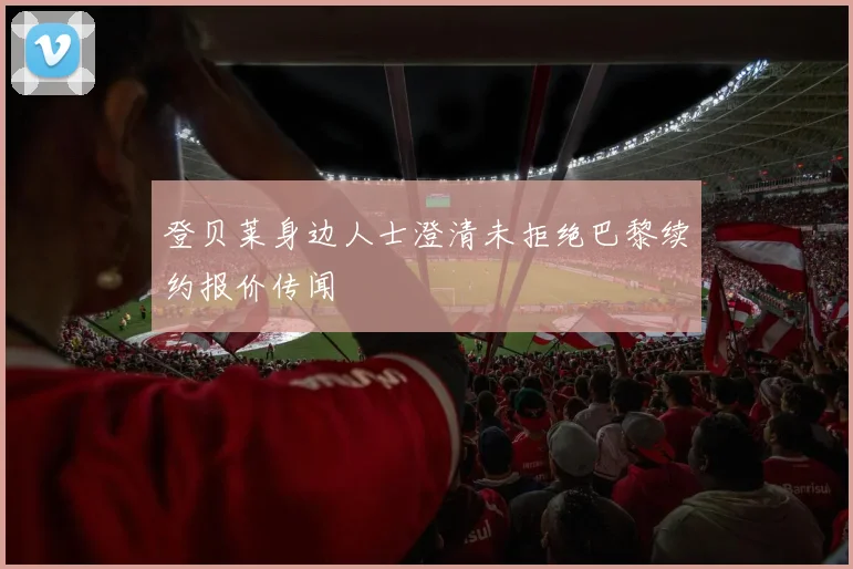 登贝莱身边人士澄清未拒绝巴黎续约报价传闻
