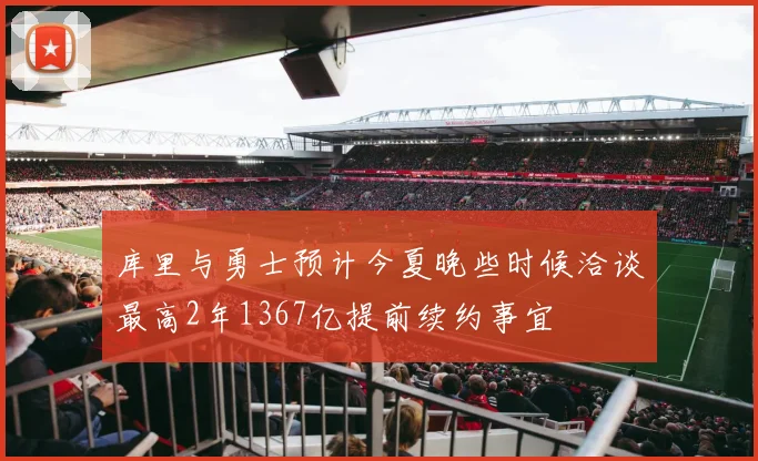 库里与勇士预计今夏晚些时候洽谈最高2年1367亿提前续约事宜