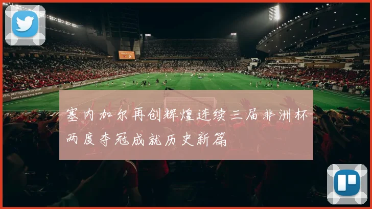 塞内加尔再创辉煌连续三届非洲杯两度夺冠成就历史新篇