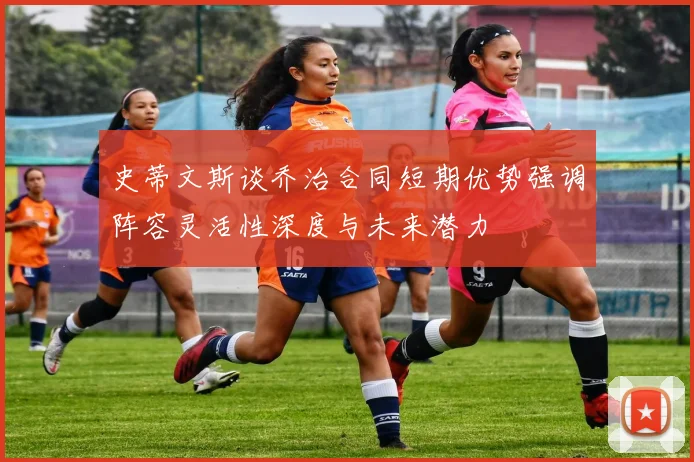 史蒂文斯谈乔治合同短期优势强调阵容灵活性深度与未来潜力