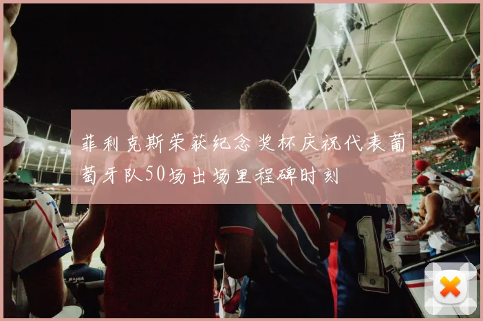 菲利克斯荣获纪念奖杯庆祝代表葡萄牙队50场出场里程碑时刻