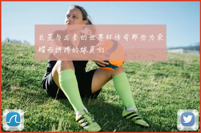 巨星与龙套的世界杯传奇那些为荣耀而拼搏的球员们