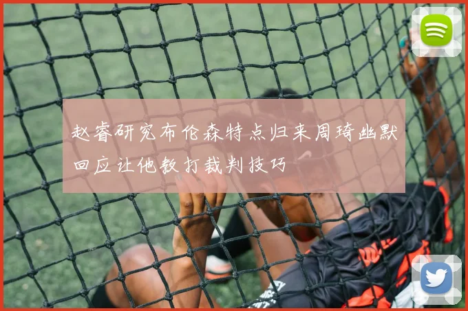 赵睿研究布伦森特点归来周琦幽默回应让他教打裁判技巧