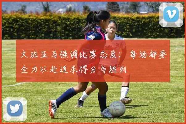 文班亚马强调比赛态度：每场都要全力以赴追求得分与胜利
