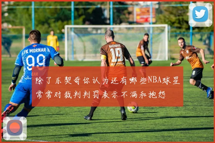 除了东契奇你认为还有哪些NBA球星常常对裁判判罚表示不满和抱怨