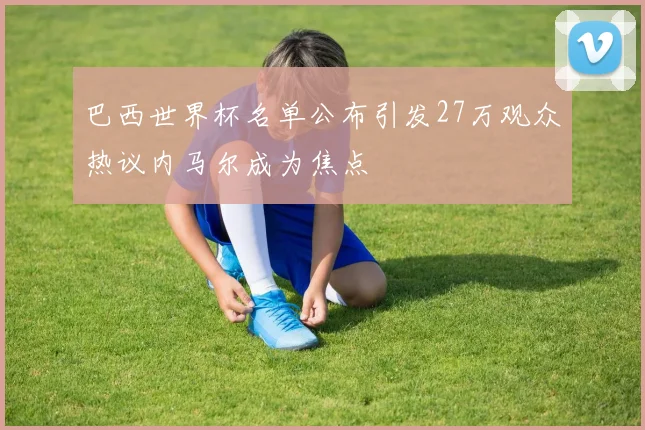 巴西世界杯名单公布引发27万观众热议内马尔成为焦点