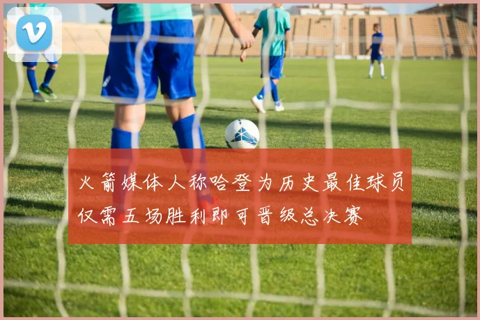 火箭媒体人称哈登为历史最佳球员仅需五场胜利即可晋级总决赛