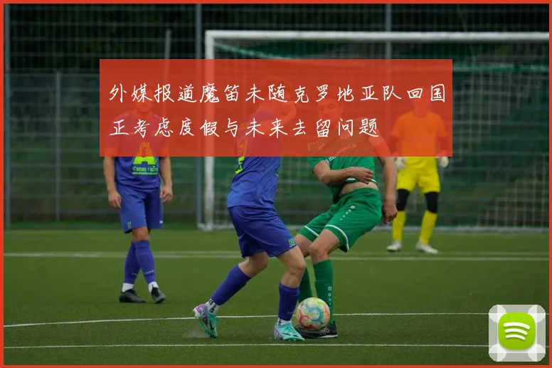 外媒报道魔笛未随克罗地亚队回国正考虑度假与未来去留问题