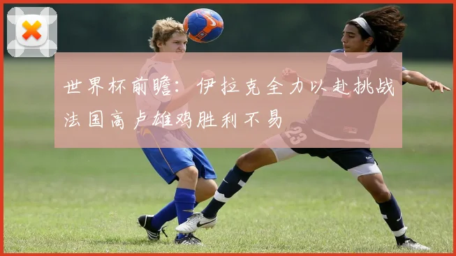 世界杯前瞻：伊拉克全力以赴挑战法国高卢雄鸡胜利不易