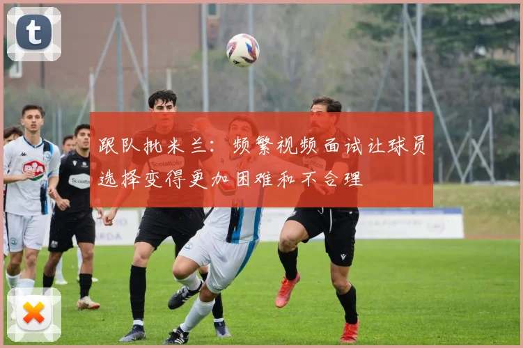 跟队批米兰：频繁视频面试让球员选择变得更加困难和不合理